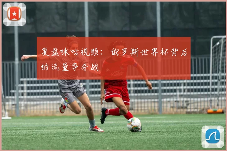 复盘咪咕视频:俄罗斯世界杯背后的流量争夺战