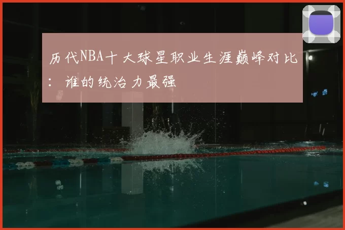 历代NBA十大球星职业生涯巅峰对比:谁的统治力最强