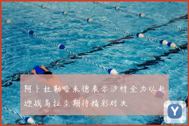 阿卜杜勒哈米德表示沙特全力以赴迎战乌拉圭期待精彩对决