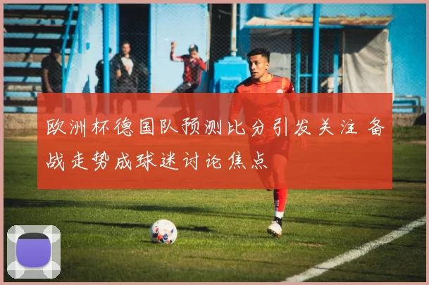欧洲杯德国队预测比分引发关注 备战走势成球迷讨论焦点