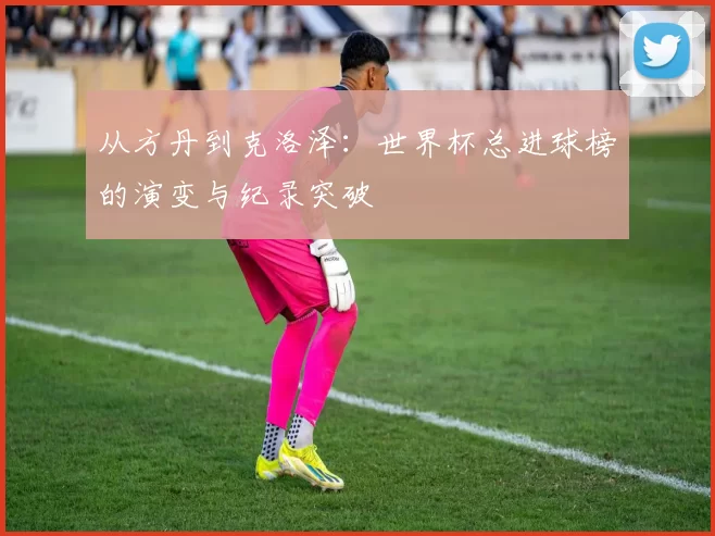 从方丹到克洛泽：世界杯总进球榜的演变与纪录突破