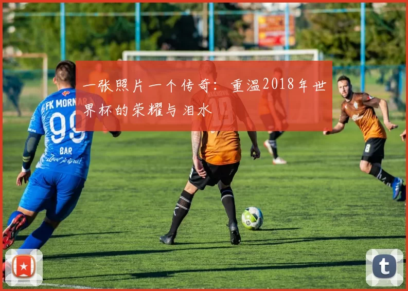 一张照片一个传奇:重温2018年世界杯的荣耀与泪水