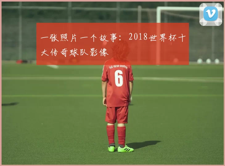 一张照片一个故事:2018世界杯十大传奇球队影像