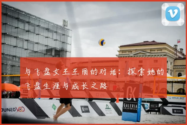 与飞盘女王王丽的对话:探索她的飞盘生涯与成长之路