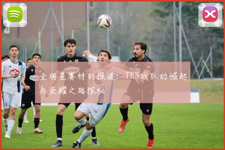 全明星赛特别报道：TES战队的崛起与荣耀之路探秘