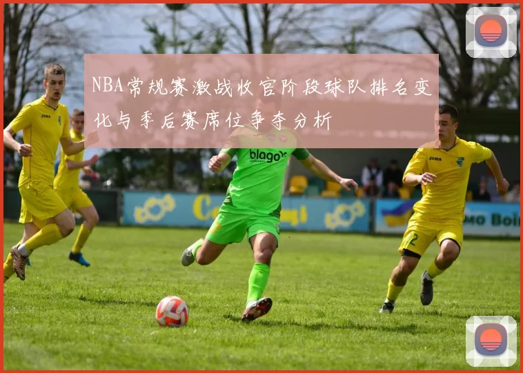 NBA常规赛激战收官阶段球队排名变化与季后赛席位争夺分析