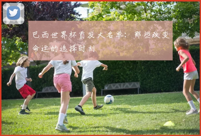 巴西世界杯首发大名单:那些改变命运的选择时刻