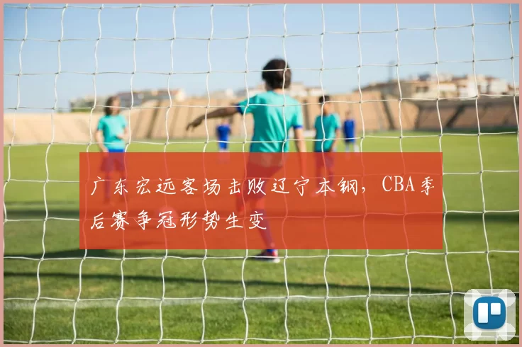 广东宏远客场击败辽宁本钢，CBA季后赛争冠形势生变