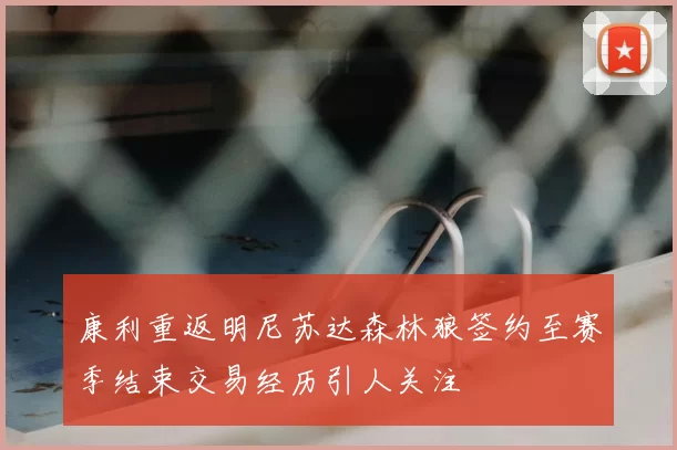 康利重返明尼苏达森林狼签约至赛季结束交易经历引人关注