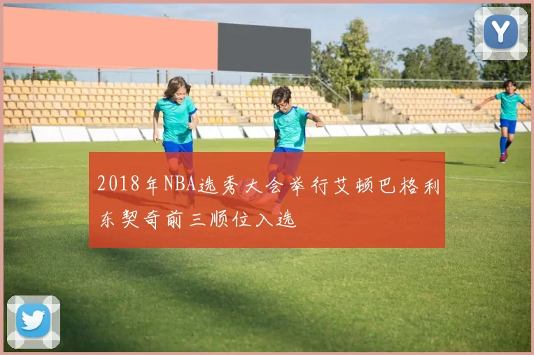 2018年NBA选秀大会举行艾顿巴格利东契奇前三顺位入选