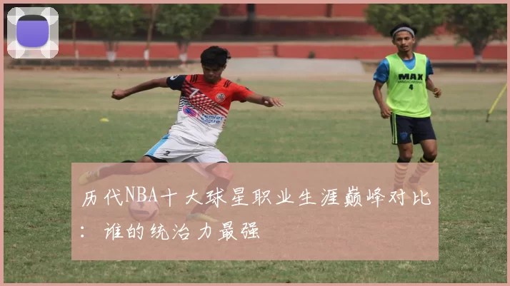 历代NBA十大球星职业生涯巅峰对比：谁的统治力最强