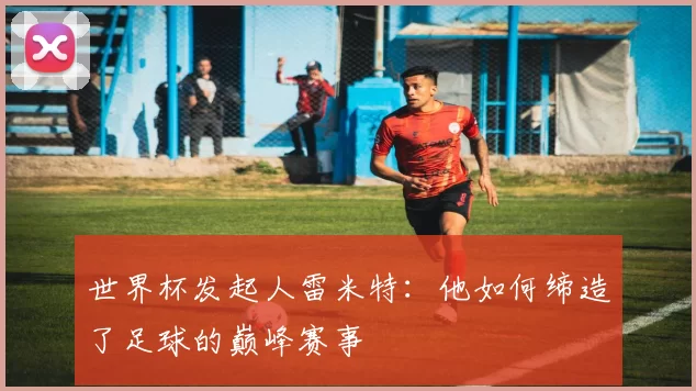 世界杯发起人雷米特:他如何缔造了足球的巅峰赛事
