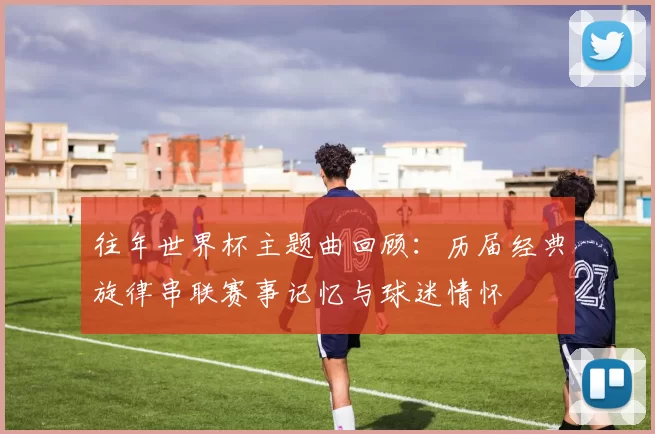 往年世界杯主题曲回顾:历届经典旋律串联赛事记忆与球迷情怀