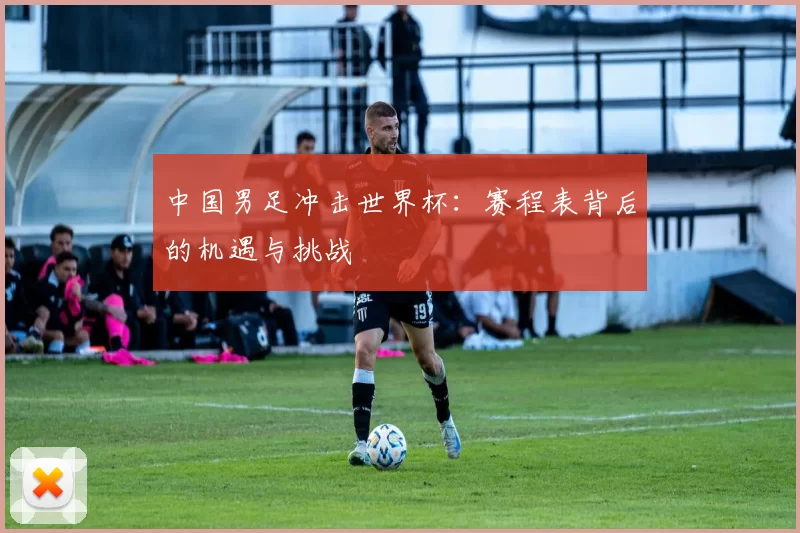 中国男足冲击世界杯：赛程表背后的机遇与挑战