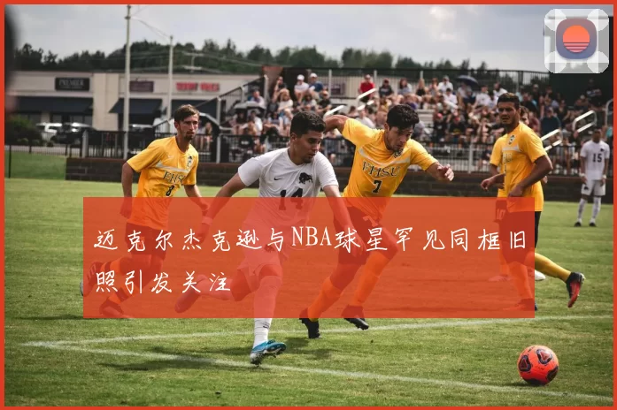 迈克尔杰克逊与NBA球星罕见同框旧照引发关注
