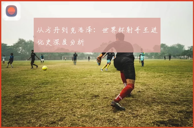 从方丹到克洛泽：世界杯射手王进化史深度分析
