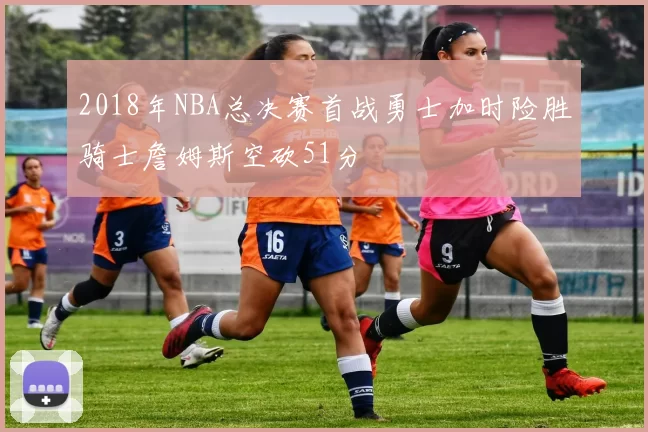 2018年NBA总决赛首战勇士加时险胜骑士詹姆斯空砍51分