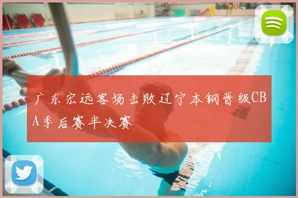广东宏远客场击败辽宁本钢晋级CBA季后赛半决赛