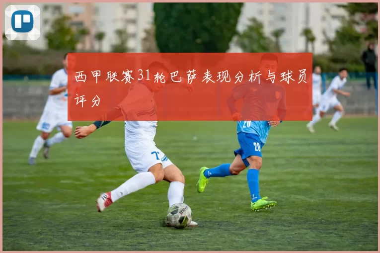 西甲联赛31轮巴萨表现分析与球员评分
